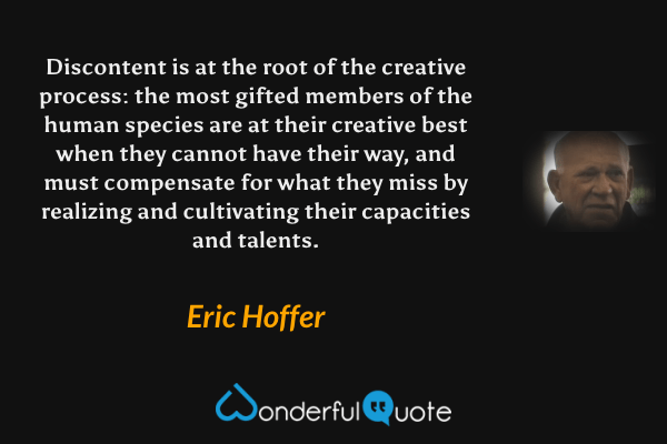Discontent is at the root of the creative process: the most gifted members of the human species are at their creative best when they cannot have their way, and must compensate for what they miss by realizing and cultivating their capacities and talents. - Eric Hoffer quote.