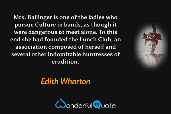Mrs. Ballinger is one of the ladies who pursue Culture in bands, as though it were dangerous to meet alone. To this end she had founded the Lunch Club, an association composed of herself and several other indomitable huntresses of erudition. - Edith Wharton quote.
