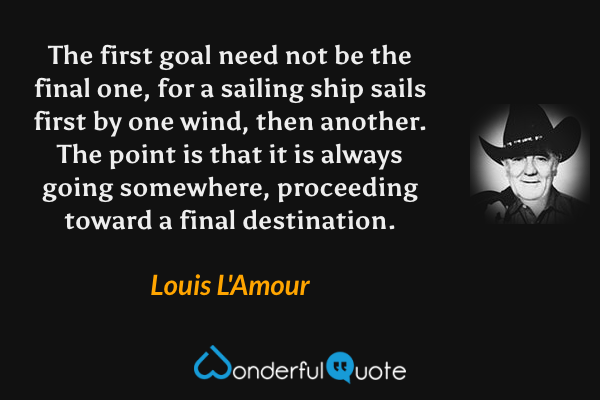 The first goal need not be the final one, for a sailing ship sails first by one wind, then another. The point is that it is always going somewhere, proceeding toward a final destination. - Louis L'Amour quote.