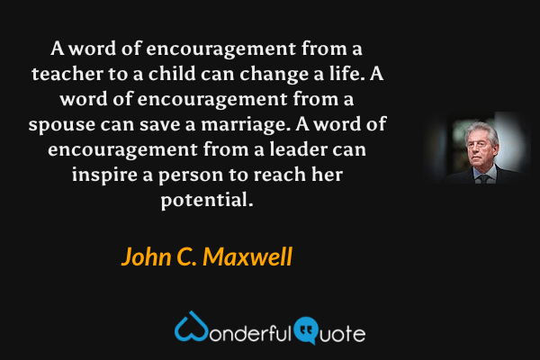 A word of encouragement from a teacher to a child can change a life. A word of encouragement from a spouse can save a marriage. A word of encouragement from a leader can inspire a person to reach her potential. - John C. Maxwell quote.
