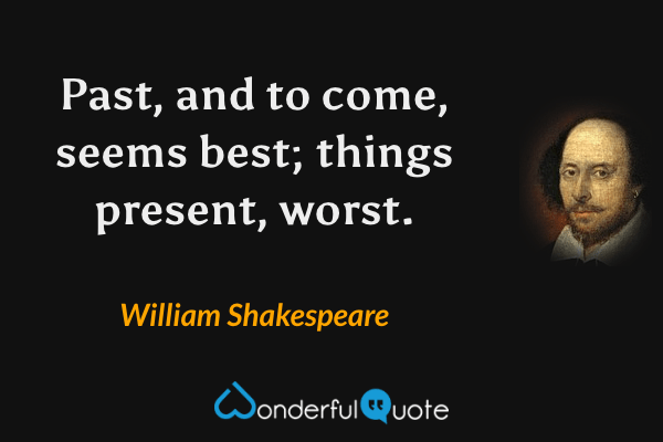 Past, and to come, seems best; things present, worst. - William Shakespeare quote.