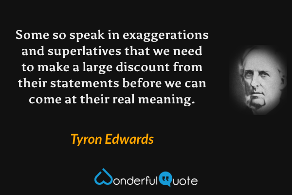 Some so speak in exaggerations and superlatives that we need to make a large discount from their statements before we can come at their real meaning. - Tyron Edwards quote.