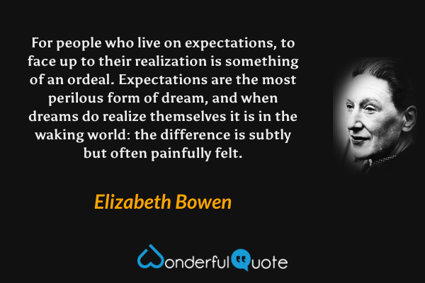 For people who live on expectations, to face up to their realization is something of an ordeal.  Expectations are the most perilous form of dream, and when dreams do realize themselves it is in the waking world: the difference is subtly but often painfully felt. - Elizabeth Bowen quote.