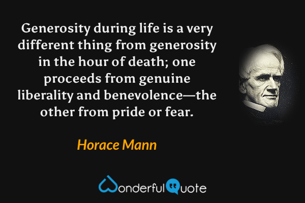 Generosity during life is a very different thing from generosity in the hour of death; one proceeds from genuine liberality and benevolence—the other from pride or fear. - Horace Mann quote.