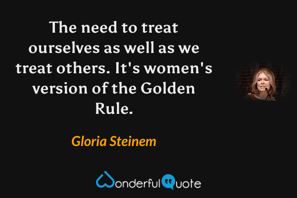 The need to treat ourselves as well as we treat others. It's women's version of the Golden Rule. - Gloria Steinem quote.