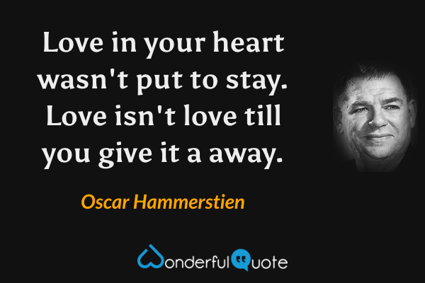 Love in your heart wasn't put to stay. Love isn't love till you give it a away. - Oscar Hammerstien quote.