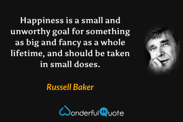 Happiness is a small and unworthy goal for something as big and fancy as a whole lifetime, and should be taken in small doses. - Russell Baker quote.