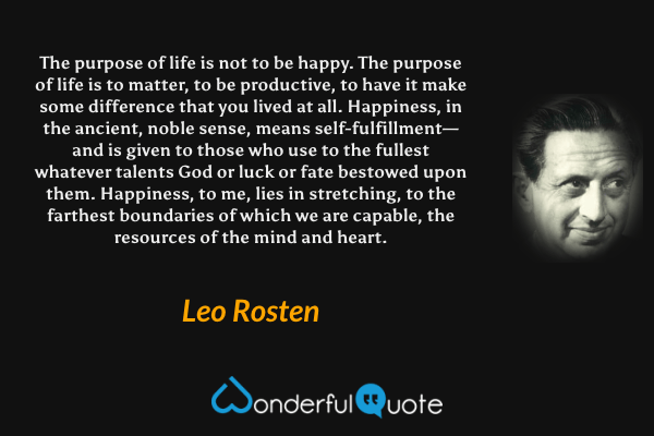 The purpose of life is not to be happy.  The purpose of life is to matter, to be productive, to have it make some difference that you lived at all.  Happiness, in the ancient, noble sense, means self-fulfillment—and is given to those who use to the fullest whatever talents God or luck or fate bestowed upon them.  Happiness, to me, lies in stretching, to the farthest boundaries of which we are capable, the resources of the mind and heart. - Leo Rosten quote.
