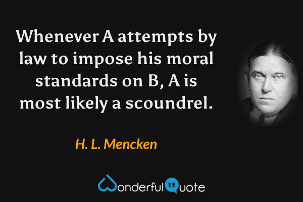 Whenever A attempts by law to impose his moral standards on B, A is most likely a scoundrel. - H. L. Mencken quote.