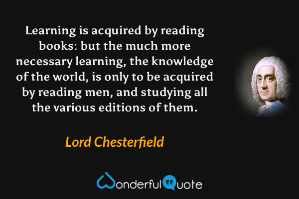 Learning is acquired by reading books: but the much more necessary learning, the knowledge of the world, is only to be acquired by reading men, and studying all the various editions of them. - Lord Chesterfield quote.