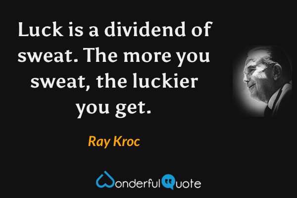 Luck is a dividend of sweat.  The more you sweat, the luckier you get. - Ray Kroc quote.