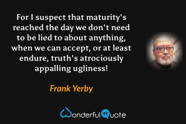 For I suspect that maturity's reached the day we don't need to be lied to about anything, when we can accept, or at least endure, truth's atrociously appalling ugliness! - Frank Yerby quote.