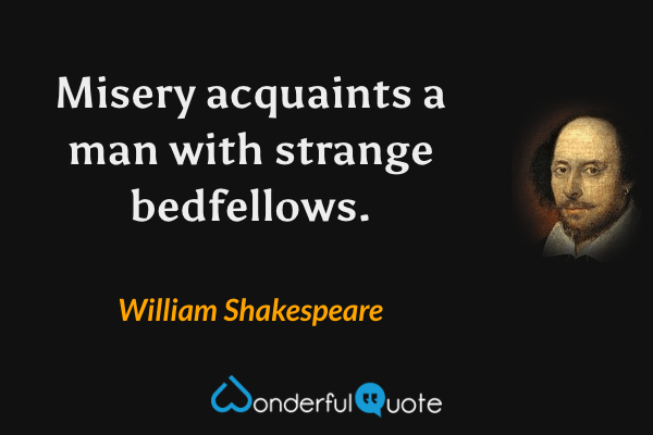 Misery acquaints a man with strange bedfellows. - William Shakespeare quote.