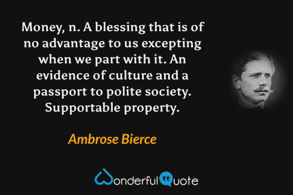Money, n.  A blessing that is of no advantage to us excepting when we part with it.  An evidence of culture and a passport to polite society.  Supportable property. - Ambrose Bierce quote.