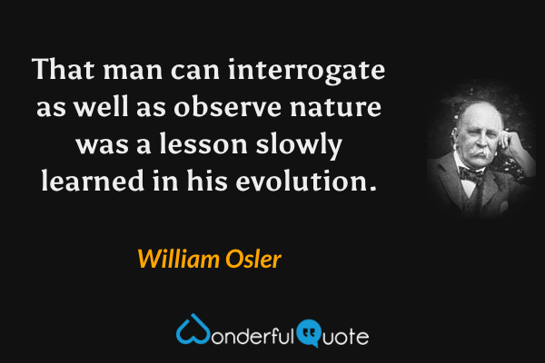That man can interrogate as well as observe nature was a lesson slowly learned in his evolution. - William Osler quote.