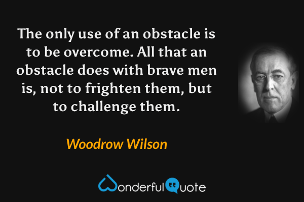 The only use of an obstacle is to be overcome. All that an obstacle does with brave men is, not to frighten them, but to challenge them. - Woodrow Wilson quote.