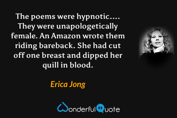 The poems were hypnotic....  They were unapologetically female.  An Amazon wrote them riding bareback.  She had cut off one breast and dipped her quill in blood. - Erica Jong quote.