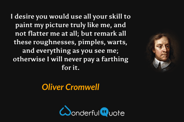 I desire you would use all your skill to paint my picture truly like me, and not flatter me at all; but remark all these roughnesses, pimples, warts, and everything as you see me; otherwise I will never pay a farthing for it. - Oliver Cromwell quote.