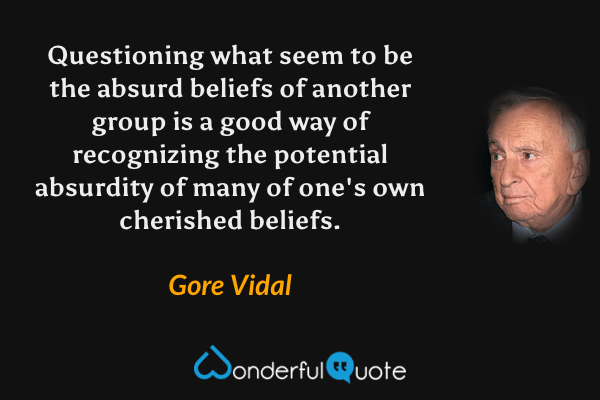 Questioning what seem to be the absurd beliefs of another group is a good way of recognizing the potential absurdity of many of one's own cherished beliefs. - Gore Vidal quote.