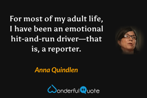 For most of my adult life, I have been an emotional hit-and-run driver—that is, a reporter. - Anna Quindlen quote.