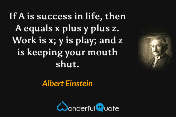 If A is success in life, then A equals x plus y plus z. Work is x; y is play; and z is keeping your mouth shut. - Albert Einstein quote.