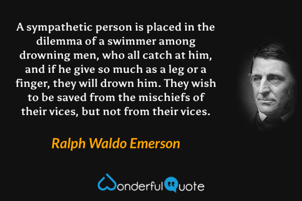 A sympathetic person is placed in the dilemma of a swimmer among drowning men, who all catch at him, and if he give so much as a leg or a finger, they will drown him. They wish to be saved from the mischiefs of their vices, but not from their vices. - Ralph Waldo Emerson quote.