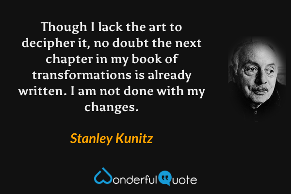 Though I lack the art
to decipher it,
no doubt the next chapter
in my book of transformations
is already written.
I am not done with my changes. - Stanley Kunitz quote.