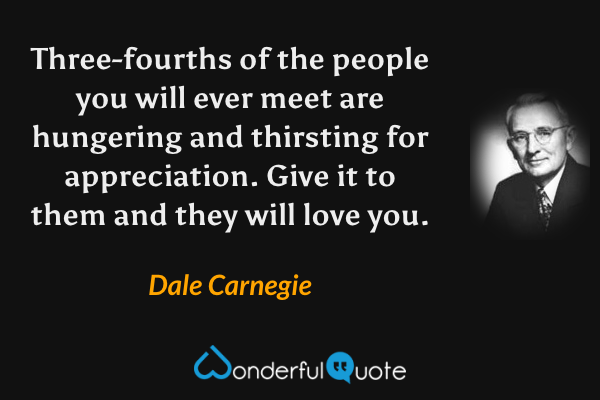 Three-fourths of the people you will ever meet are hungering and thirsting for appreciation. Give it to them and they will love you. - Dale Carnegie quote.