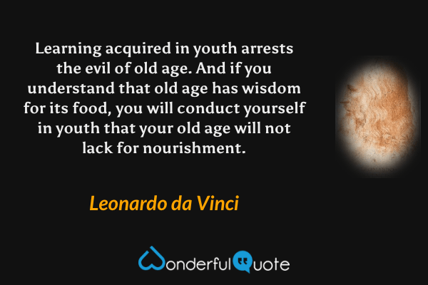 Learning acquired in youth arrests the evil of old age. And if you understand that old age has wisdom for its food, you will conduct yourself in youth that your old age will not lack for nourishment. - Leonardo da Vinci quote.