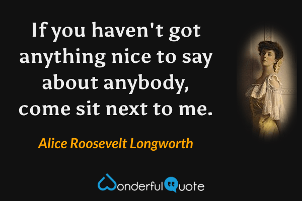 If you haven't got anything nice to say about anybody, come sit next to me. - Alice Roosevelt Longworth quote.