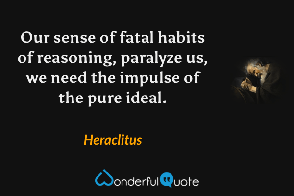 Our sense of fatal habits of reasoning, paralyze us, we need the impulse of the pure ideal. - Heraclitus quote.