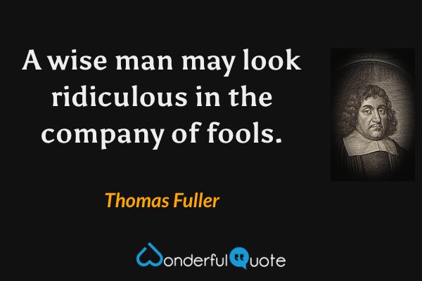 A wise man may look ridiculous in the company of fools. - Thomas Fuller quote.