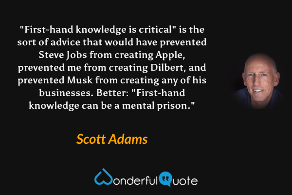 "First-hand knowledge is critical" is the sort of advice that would have prevented Steve Jobs from creating Apple, prevented me from creating Dilbert, and prevented Musk from creating any of his businesses. Better: "First-hand knowledge can be a mental prison." - Scott Adams quote.