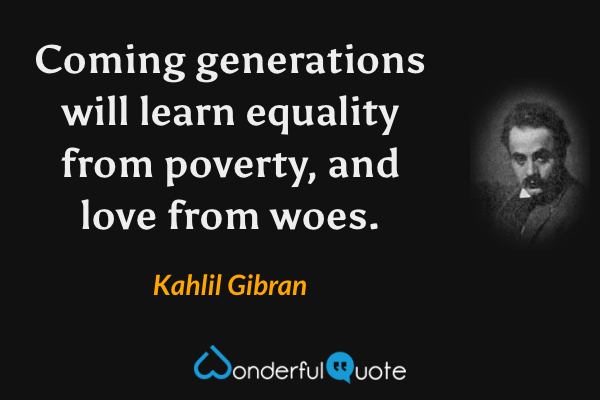 Coming generations will learn equality from poverty, and love from woes. - Kahlil Gibran quote.