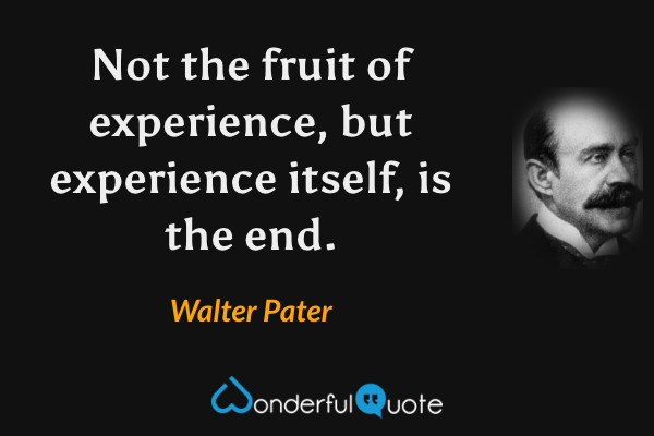Not the fruit of experience, but experience itself, is the end. - Walter Pater quote.