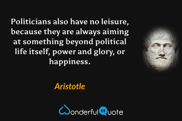 Politicians also have no leisure, because they are always aiming at something beyond political life itself, power and glory, or happiness. - Aristotle quote.