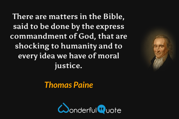 There are matters in the Bible, said to be done by the express commandment of God, that are shocking to humanity and to every idea we have of moral justice. - Thomas Paine quote.