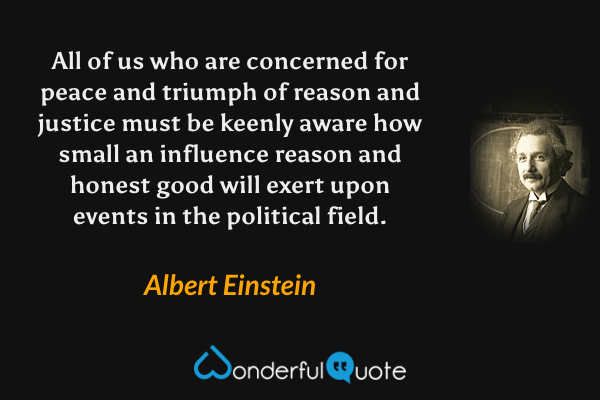 All of us who are concerned for peace and triumph of reason and justice must be keenly aware how small an influence reason and honest good will exert upon events in the political field. - Albert Einstein quote.