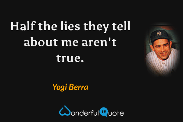 Half the lies they tell about me aren't true. - Yogi Berra quote.