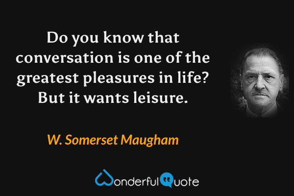 Do you know that conversation is one of the greatest pleasures in life? But it wants leisure. - W. Somerset Maugham quote.