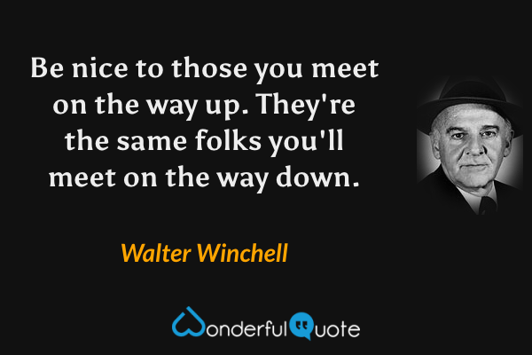 Be nice to those you meet on the way up. They're the same folks you'll meet on the way down. - Walter Winchell quote.