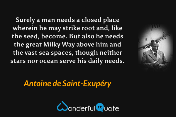 Surely a man needs a closed place wherein he may strike root and, like the seed, become. But also he needs the great Milky Way above him and the vast sea spaces, though neither stars nor ocean serve his daily needs. - Antoine de Saint-Exupéry quote.
