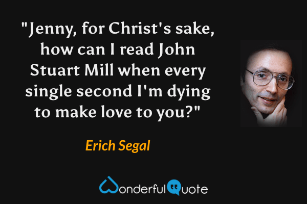 "Jenny, for Christ's sake, how can I read John Stuart Mill when every single second I'm dying to make love to you?" - Erich Segal quote.