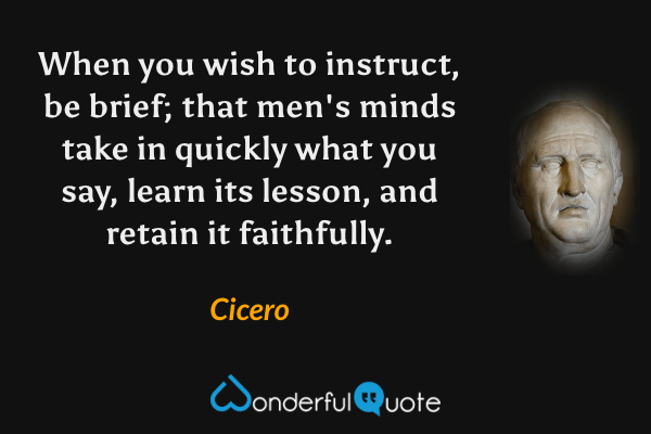 When you wish to instruct, be brief; that men's minds take in quickly what you say, learn its lesson, and retain it faithfully. - Cicero quote.