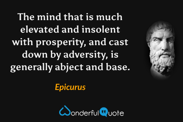 The mind that is much elevated and insolent with prosperity, and cast down by adversity, is generally abject and base. - Epicurus quote.