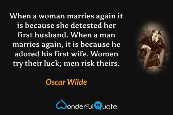 When a woman marries again it is because she detested her first husband. When a man marries again, it is because he adored his first wife. Women try their luck; men risk theirs. - Oscar Wilde quote.