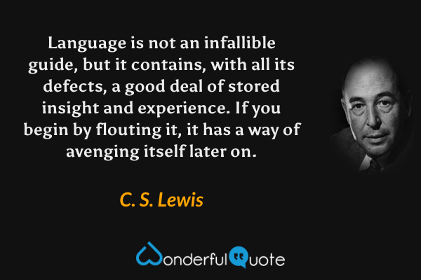 Language is not an infallible guide, but it contains, with all its defects, a good deal of stored insight and experience. If you begin by flouting it, it has a way of avenging itself later on. - C. S. Lewis quote.