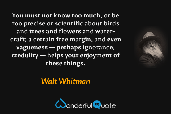 You must not know too much, or be too precise or scientific about birds and trees and flowers and water-craft; a certain free margin, and even vagueness — perhaps ignorance, credulity — helps your enjoyment of these things. - Walt Whitman quote.
