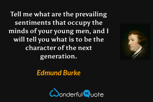 Tell me what are the prevailing sentiments that occupy the minds of your young men, and I will tell you what is to be the character of the next generation. - Edmund Burke quote.
