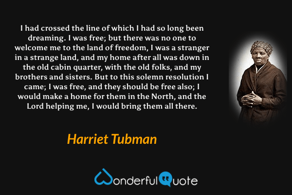 I had crossed the line of which I had so long been dreaming. I was free; but there was no one to welcome me to the land of freedom, I was a stranger in a strange land, and my home after all was down in the old cabin quarter, with the old folks, and my brothers and sisters. But to this solemn resolution I came; I was free, and they should be free also; I would make a home for them in the North, and the Lord helping me, I would bring them all there. - Harriet Tubman quote.